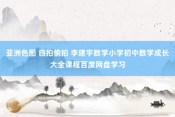 亚洲色图 自拍偷拍 李建宇数学小学初中数学成长大全课程百度网盘学习