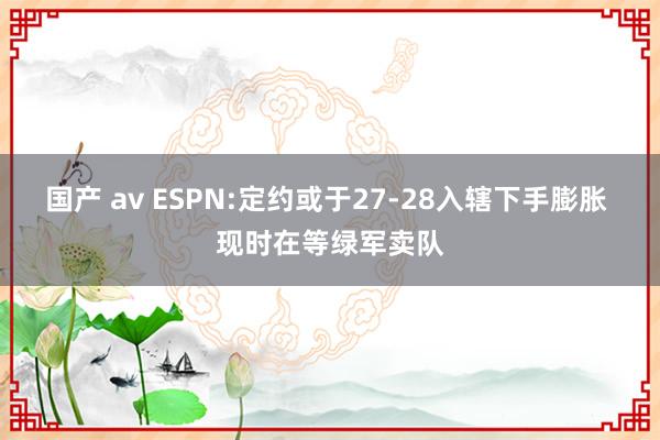 国产 av ESPN:定约或于27-28入辖下手膨胀 现时在等绿军卖队