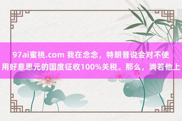 97ai蜜桃.com 我在念念，特朗普说会对不使用好意思元的国度征收100%关税。那么，淌若他上