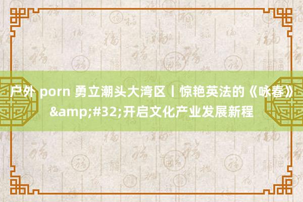 户外 porn 勇立潮头大湾区丨惊艳英法的《咏春》&#32;开启文化产业发展新程