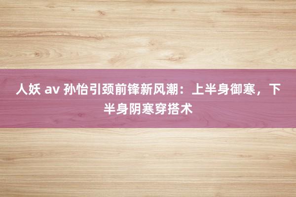 人妖 av 孙怡引颈前锋新风潮：上半身御寒，下半身阴寒穿搭术