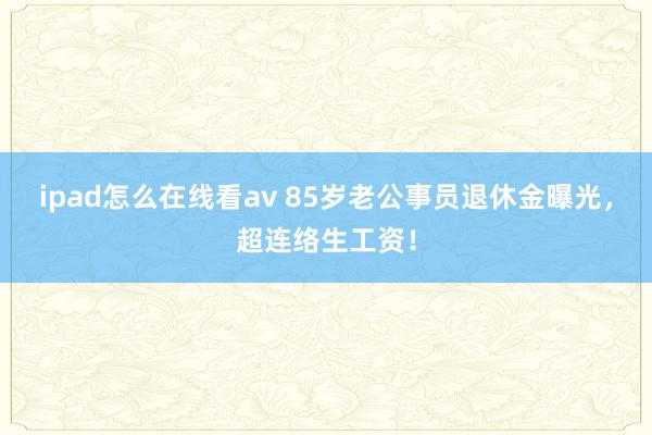 ipad怎么在线看av 85岁老公事员退休金曝光，超连络生工资！