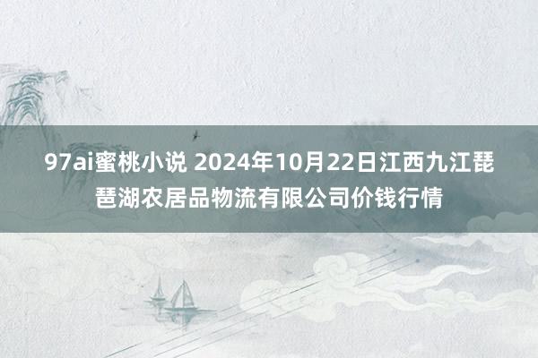 97ai蜜桃小说 2024年10月22日江西九江琵琶湖农居品物流有限公司价钱行情