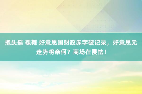 抱头摇 裸舞 好意思国财政赤字破记录，好意思元走势将奈何？商场在畏怯！