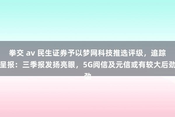拳交 av 民生证券予以梦网科技推选评级，追踪呈报：三季报发扬亮眼，5G阅信及元信或有较大后劲