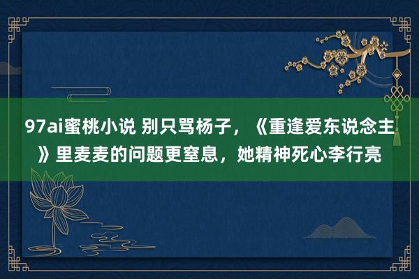 97ai蜜桃小说 别只骂杨子，《重逢爱东说念主》里麦麦的问题更窒息，她精神死心李行亮