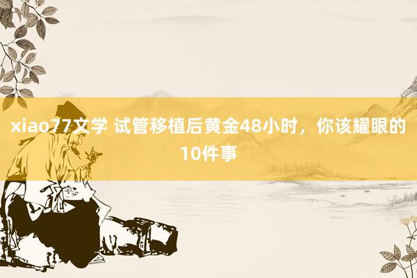 xiao77文学 试管移植后黄金48小时,你该耀眼的10件事