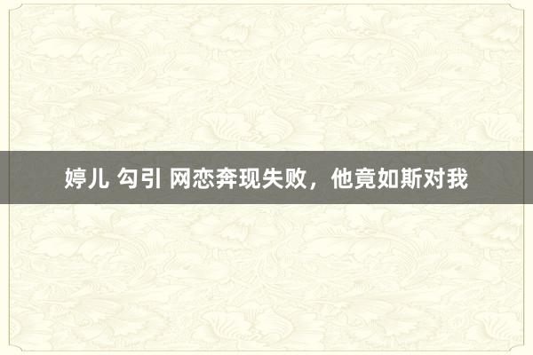 婷儿 勾引 网恋奔现失败，他竟如斯对我