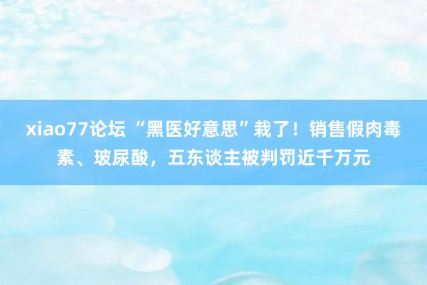 xiao77论坛 “黑医好意思”栽了！销售假肉毒素、玻尿酸，五东谈主被判罚近千万元