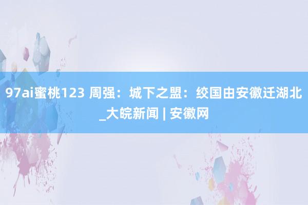 97ai蜜桃123 周强：城下之盟：绞国由安徽迁湖北_大皖新闻 | 安徽网