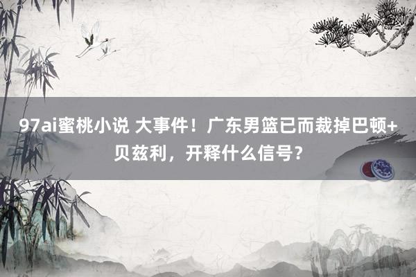 97ai蜜桃小说 大事件！广东男篮已而裁掉巴顿+贝兹利，开释什么信号？
