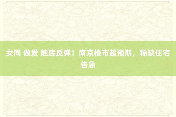 女同 做爱 触底反弹！南京楼市超预期，稀缺住宅告急