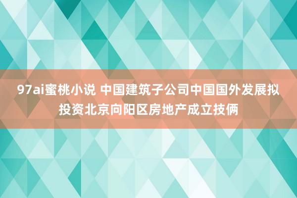 97ai蜜桃小说 中国建筑子公司中国国外发展拟投资北京向阳区房地产成立技俩