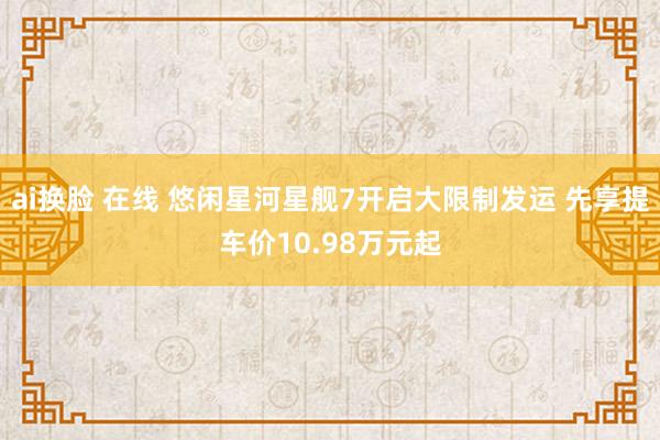 ai换脸 在线 悠闲星河星舰7开启大限制发运 先享提车价10.98万元起
