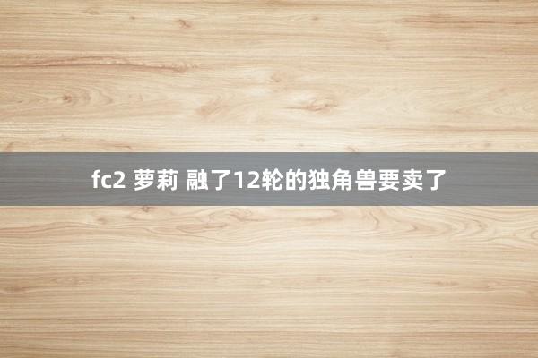 fc2 萝莉 融了12轮的独角兽要卖了
