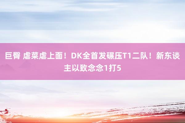 巨臀 虐菜虐上面！DK全首发碾压T1二队！新东谈主以致念念1打5