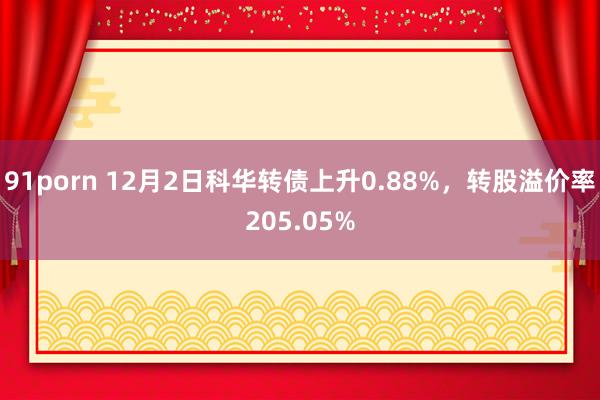 91porn 12月2日科华转债上升0.88%，转股溢价率205.05%