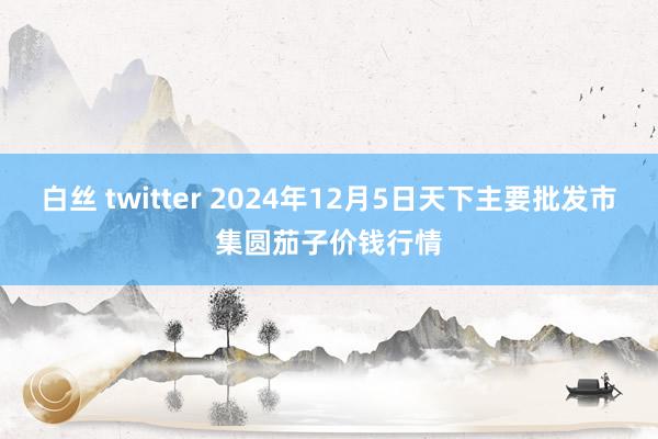 白丝 twitter 2024年12月5日天下主要批发市集圆茄子价钱行情
