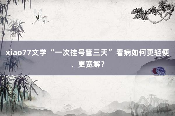 xiao77文学 “一次挂号管三天” 看病如何更轻便、更宽解？