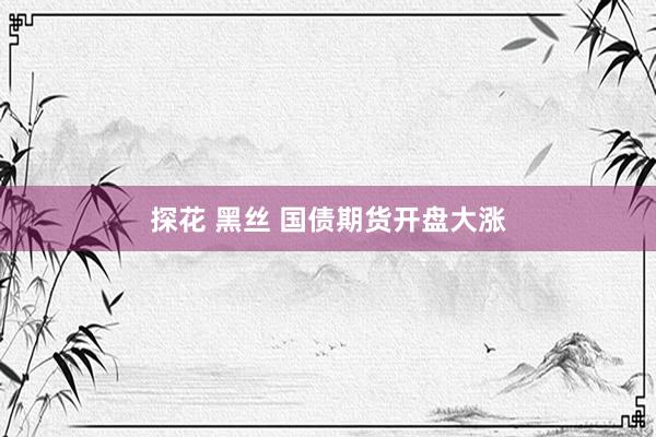 探花 黑丝 国债期货开盘大涨