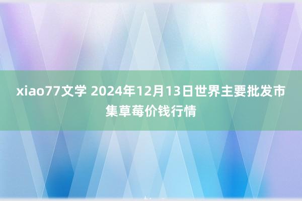 xiao77文学 2024年12月13日世界主要批发市集草莓价钱行情