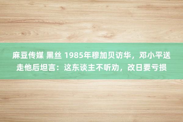麻豆传媒 黑丝 1985年穆加贝访华，邓小平送走他后坦言：这东谈主不听劝，改日要亏损