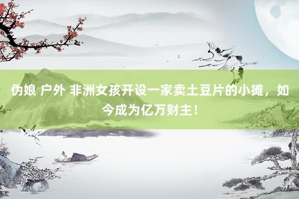 伪娘 户外 非洲女孩开设一家卖土豆片的小摊，如今成为亿万财主！