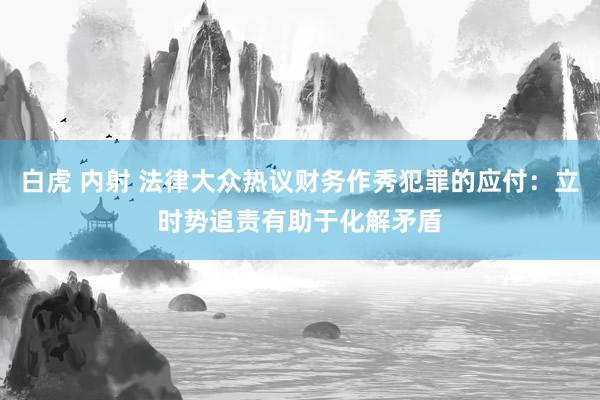 白虎 内射 法律大众热议财务作秀犯罪的应付：立时势追责有助于化解矛盾