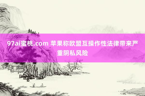97ai蜜桃.com 苹果称欧盟互操作性法律带来严重阴私风险