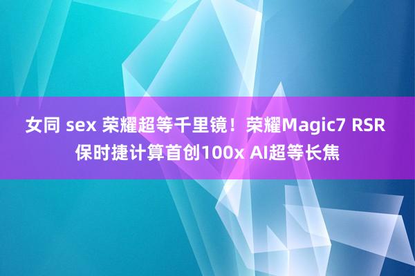 女同 sex 荣耀超等千里镜！荣耀Magic7 RSR 保时捷计算首创100x AI超等长焦