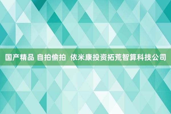 国产精品 自拍偷拍  依米康投资拓荒智算科技公司
