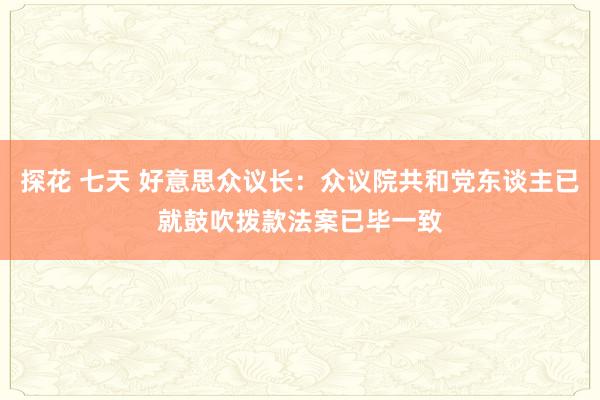 探花 七天 好意思众议长：众议院共和党东谈主已就鼓吹拨款法案已毕一致