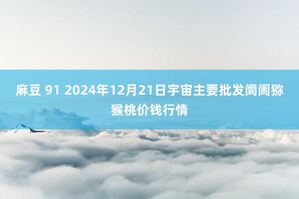 麻豆 91 2024年12月21日宇宙主要批发阛阓猕猴桃价钱行情