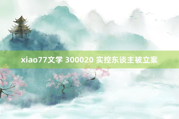 xiao77文学 300020 实控东谈主被立案