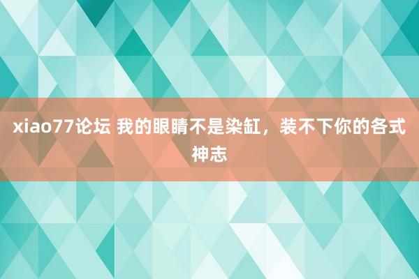 xiao77论坛 我的眼睛不是染缸，装不下你的各式神志