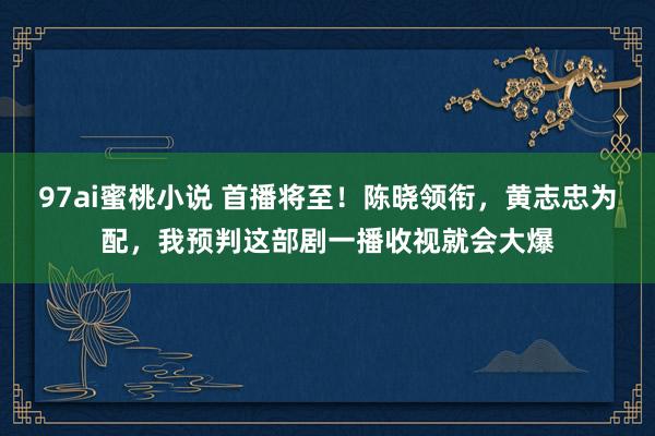 97ai蜜桃小说 首播将至！陈晓领衔，黄志忠为配，我预判这部剧一播收视就会大爆