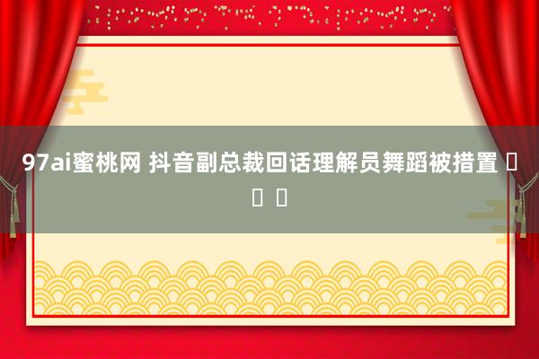 97ai蜜桃网 抖音副总裁回话理解员舞蹈被措置 ​​​