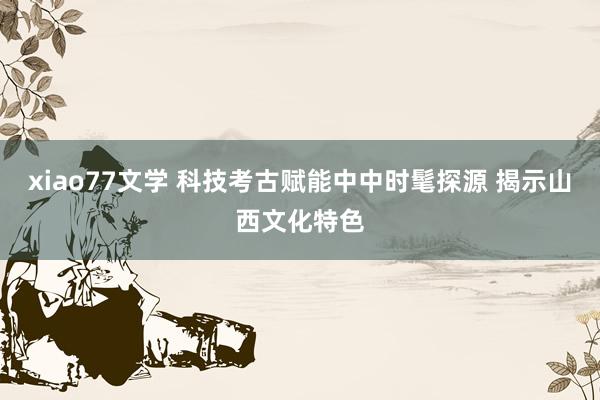 xiao77文学 科技考古赋能中中时髦探源 揭示山西文化特色