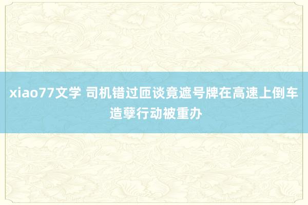 xiao77文学 司机错过匝谈竟遮号牌在高速上倒车 造孽行动被重办