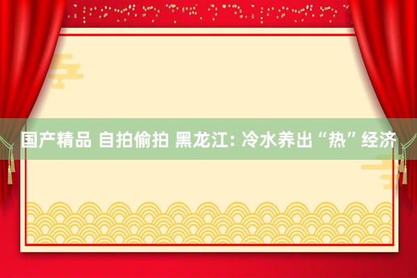 国产精品 自拍偷拍 黑龙江: 冷水养出“热”经济