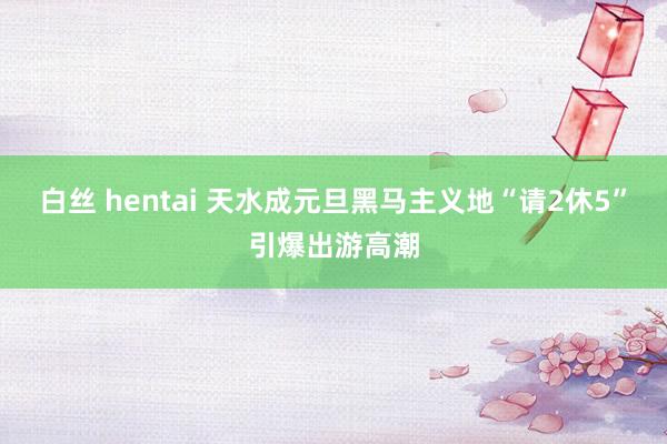 白丝 hentai 天水成元旦黑马主义地　“请2休5”引爆出游高潮