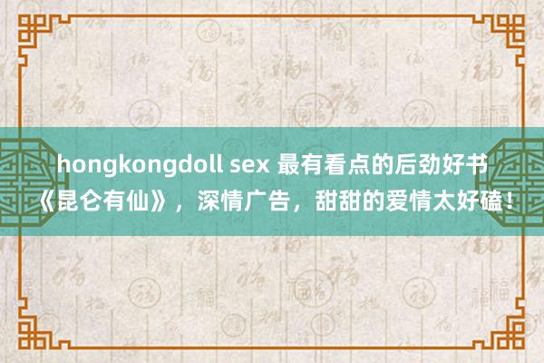 hongkongdoll sex 最有看点的后劲好书《昆仑有仙》，深情广告，甜甜的爱情太好磕！