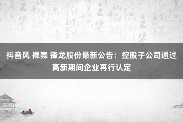 抖音风 裸舞 锋龙股份最新公告：控股子公司通过高新期间企业再行认定