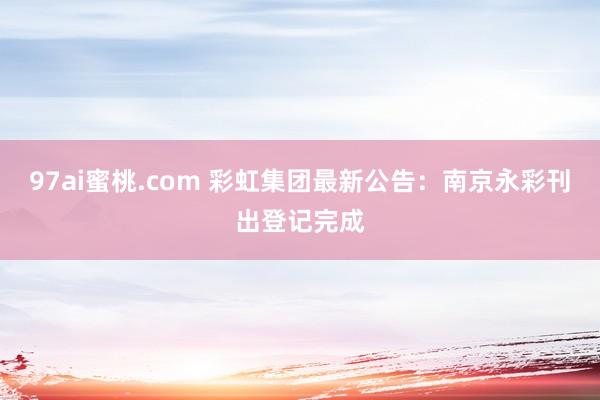 97ai蜜桃.com 彩虹集团最新公告：南京永彩刊出登记完成
