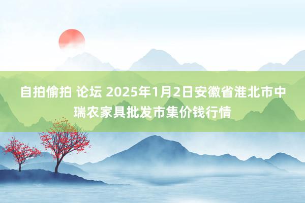 自拍偷拍 论坛 2025年1月2日安徽省淮北市中瑞农家具批发市集价钱行情