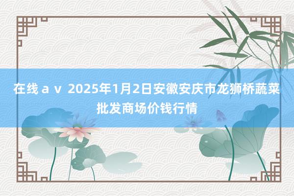 在线av 2025年1月2日安徽安庆市龙狮桥蔬菜批发商场价钱行情