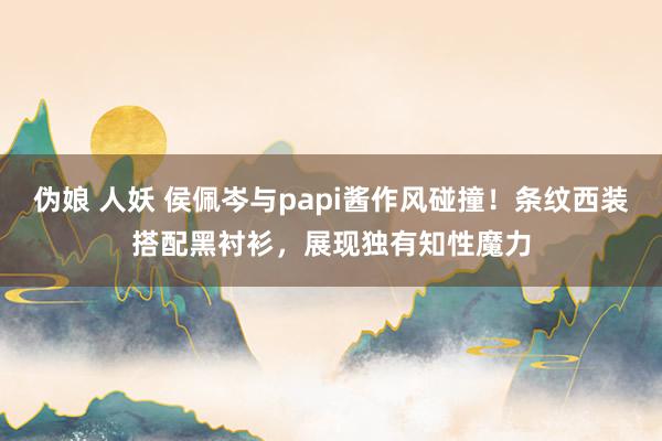 伪娘 人妖 侯佩岑与papi酱作风碰撞！条纹西装搭配黑衬衫，展现独有知性魔力