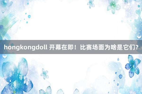 hongkongdoll 开幕在即！比赛场面为啥是它们？