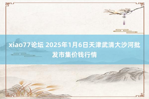 xiao77论坛 2025年1月6日天津武清大沙河批发市集价钱行情
