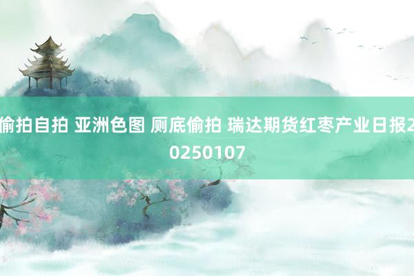 偷拍自拍 亚洲色图 厕底偷拍 瑞达期货红枣产业日报20250107
